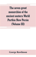 The Seven Great Monarchies Of The Ancient Eastern World Parthia New Persia (Volume Iii)