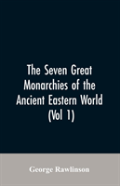 The Seven Great Monarchies Of The Ancient Eastern World, (Vol 1) The History, Geography, And Antiquities Of Chaldaea, Assyria, Babylon, Media, Persia, Parthia, And Sassanian Or New Persian Empire