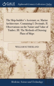 The Ship-Builder'S Assistant; Or, Marine Architecture. Containing I. Decimals, Ii. Observations On The Nature And Value Of Timber, Iii. The Methods Of Drawing Plans Of Ships