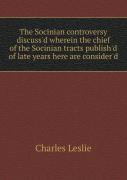The Socinian Controversy Discuss'D Wherein The Chief Of The Socinian Tracts Publish'D Of Late Years Here Are Consider'D