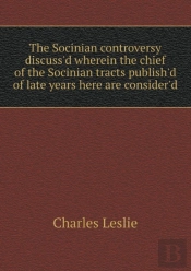 The Socinian Controversy Discuss'D Wherein The Chief Of The Socinian Tracts Publish'D Of Late Years Here Are Consider'D