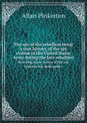 The Spy Of The Rebellion Being A True History Of The Spy System Of The United States Army During The Late Rebellion Revealing Many Secrets Of The War Hitherto Not Made Public