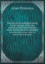 The Spy Of The Rebellion Being A True History Of The Spy System Of The United States Army During The Late Rebellion Revealing Many Secrets Of The War Hitherto Not Made Public