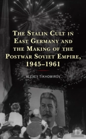 The Stalin Cult In East Germany And The Making Of The Postwar Soviet Empire, 1945â€“1961