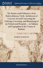 The Statutes And Ordinances Of Me Robert Johnson, Clerk, Archdeacon Of Leicester, For And Concerning The Ordering, Governing, And Maintaining Of My Schools And Hospitals ... In Oakham And Uppingham In