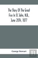 The Story Of The Great Fire In St. John, N.B., June 20th, 1877