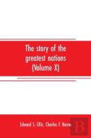 The Story Of The Greatest Nations (Volume X); A Comprehensive History, Extending From The Earliest Times To The Present, Founded On The Most Modern Authorities, And Including Chronological Summaries A