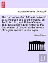 The Substance Of An Address Delivered By C. Pearson At A Public Meeting, On The 11th, 12th, And 18th Of October, 1843 Containing A Brief History Of The Corporation Of London As The Asylum Of English F