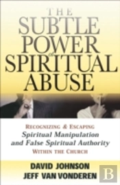 The Subtle Power Of Spiritual Abuse Â€“ Recognizing And Escaping Spiritual Manipulation And False Spiritual Authority Within The Church