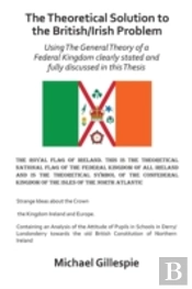 The Theoretical Solution To The British/Irish Problem Using The General Theory Of A Federal Kingdom Clearly Stated And Fully Discussed In This Thesis