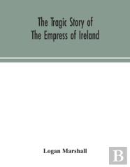 The Tragic Story Of The Empress Of Ireland; An Authentic Account Of The Most Horrible Disaster In Canadian History, Constructed From The Real Facts Obtained From Those On Board Who Survived And Other 