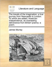 The Travels Of The Imagination; A True Journey From Newcastle To London. To Which Are Added, American Independence, An Everlasting Deliverance From Br