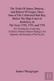 The Trials Of James, Duncan, And Robert M'Gregor, Three Sons Of The Celebrated Rob Roy, Before The High Court Of Justiciary, In The Years 1752, 1753, And 1754 (For The Abduction Of Jean Key). To Which