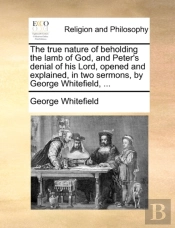 The True Nature Of Beholding The Lamb Of God, And Peter'S Denial Of His Lord, Opened And Explained, In Two Sermons, By George Whitefield, ...