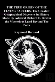 The True Origin Of The Flying Saucers. The Greatest Geographical Discovery In History Made By Admiral Richard E. Bird In The Mysterious Land Beyond The Poles