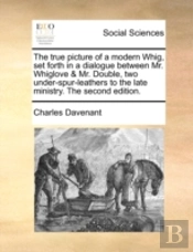 The True Picture Of A Modern Whig, Set Forth In A Dialogue Between Mr. Whiglove & Mr. Double, Two Under-Spur-Leathers To The Late Ministry. The Second