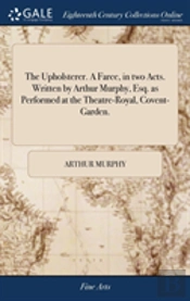 The Upholsterer. A Farce, In Two Acts. Written By Arthur Murphy, Esq. As Performed At The Theatre-Royal, Covent-Garden.