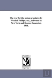 The War For The Union; A Lecture; By Wendell Phillips, Esq., Delivered In New York And Boston, December, 1861.