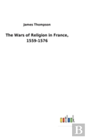 The Wars Of Religion In France, 1559-1576