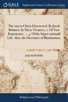 The Way To Christ Discovered. By Jacob Behmen. In These Treatises. 1. Of True Repentence. ... 4. Of The Super-Rationall Life. Also, The Discourse Of Illumination.