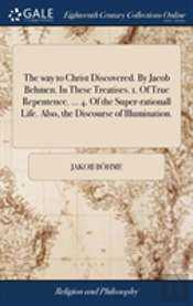 The Way To Christ Discovered. By Jacob Behmen. In These Treatises. 1. Of True Repentence. ... 4. Of The Super-Rationall Life. Also, The Discourse Of Illumination.