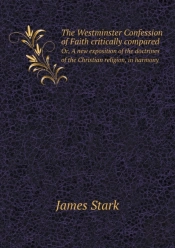 The Westminster Confession Of Faith Critically Compared Or, A New Exposition Of The Doctrines Of The Christian Religion, In Harmony