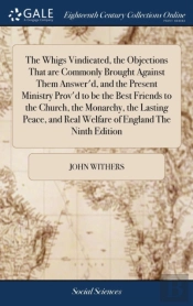 The Whigs Vindicated, The Objections That Are Commonly Brought Against Them Answer'D, And The Present Ministry Prov'D To Be The Best Friends To The Church, The Monarchy, The Lasting Peace, And Real We