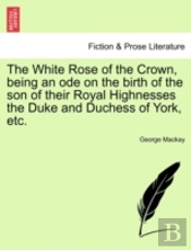 The White Rose Of The Crown, Being An Ode On The Birth Of The Son Of Their Royal Highnesses The Duke And Duchess Of York, Etc.