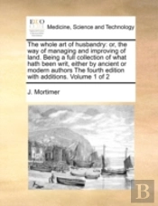 The Whole Art Of Husbandry: Or, The Way Of Managing And Improving Of Land. Being A Full Collection Of What Hath Been Writ, Either By Ancient Or Modern