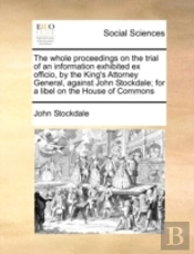 The Whole Proceedings On The Trial Of An Information Exhibited Ex Officio, By The King'S Attorney General, Against John Stockdale; For A Libel On The House Of Commons