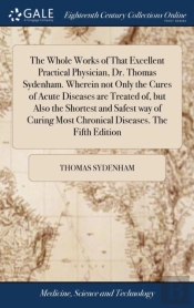 The Whole Works Of That Excellent Practical Physician, Dr. Thomas Sydenham. Wherein Not Only The Cures Of Acute Diseases Are Treated Of, But Also The Shortest And Safest Way Of Curing Most Chronical D