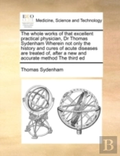 The Whole Works Of That Excellent Practical Physician, Dr Thomas Sydenham Wherein Not Only The History And Cures Of Acute Diseases Are Treated Of, Aft