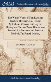 The Whole Works Of That Excellent Practical Physician, Dr. Thomas Sydenham. Wherein Not Only The History And Cures Of Acute Diseases Are Treated Of, After A New And Accurate Method; The Fourth Edition