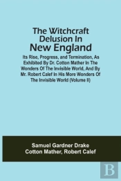 The Witchcraft Delusion In New England; Its Rise, Progress, And Termination, As Exhibited By Dr. Cotton Mather In The Wonders Of The Invisible World, And By Mr. Robert Calef In His More Wonders Of The