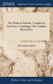 The Works Of Aristotle, Complete In Four Parts. Containing I. His Complete Master Piece