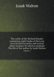 The Works Of Mr. Richard Hooker Containing Eight Books Of The Laws Of Ecclesiastical Polity And Several Other Treatises To Which Is Prefixed The Life Of The Author By Izaak Walton Volume 1