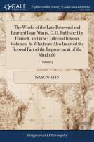 The Works Of The Late Reverend And Learned Isaac Watts, D.D. Published By Himself, And Now Collected Into Six Volumes. In Which Are Also Inserted The Second Part Of The Improvement Of The Mind Of 6; V