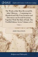 The Works Of The Most Reverend Dr. John Tillotson, ... Containing Two Hundred And Fifty Four Sermons And Discourses On Several Occasions. Together With The Rule Of Faith. The Twelfth Edition. In Ten V