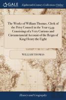 The Works Of William Thomas, Clerk Of The Privy Council In The Year 1549. Consisting Of A Very Curious And Circumstancial Account Of The Reign Of King Henry The Eight