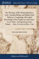 The Writings Of Mr. Richard Brothers, God'S Anointed King. And Shiloh Of The Hebrews, Containing A Revealed Knowledge Of The Prophecies And Times, In Two Parts. An Exposition Of The Trinity, ... Also,