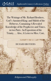 The Writings Of Mr. Richard Brothers, God'S Anointed King. And Shiloh Of The Hebrews, Containing A Revealed Knowledge Of The Prophecies And Times, In Two Parts. An Exposition Of The Trinity, ... Also,
