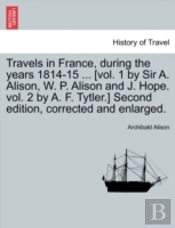 Travels In France, During The Years 1814-15 ... (Vol. 1 By Sir A. Alison, W. P. Alison And J. Hope. Vol. 2 By A. F. Tytler.) Second Edition, Corrected