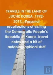 Travels In The Land Of Juche Korea ,1992-2017. -Personal Recollections Of Visiting The Democratic People'S Republic Of Korea -Travel Notes And A Bit Of Autobiographical Stuff