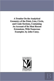 Treatise On The Analytical Geometry Of The Point, Line, Circle, And Conic Sections, Containing An Account Of Its Most Recent Extensions, With Numerous Examples. By John Casey.