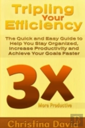 Tripling Your Efficiency: The Quick And Easy Guide To Help You Stay Organized, Increase Productivity And Achieve Your Goals Faster