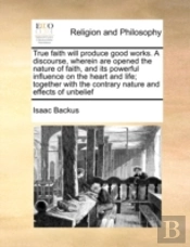 True Faith Will Produce Good Works. A Discourse, Wherein Are Opened The Nature Of Faith, And Its Powerful Influence On The Heart And Life; Together Wi