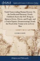 Truth Transcending Human Reason. Or, The Intellectual Harmony Clearly Exhibited; Know Thy Self. Being An Alarm To Deists, Priests, And People, And A Trial Of Spirits; Demonstrating Clearly The Proof O
