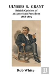 Ulysses S. Grant: British Opinion Of An American President 1868-1879