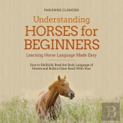 Understanding Horses For Beginners - Learning Horse Language Made Easy: How To Skillfully Read The Body Language Of Horses And Build A Close Bond With Your Horse