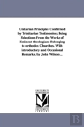 Unitarian Principles Confirmed By Trinitarian Testimonies; Being Selections From The Works Of Eminent Theologians Belonging To Orthodox Churches. With Introductory And Occasional Remarks. By John Wils